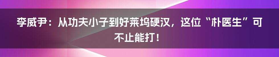 李威尹：从功夫小子到好莱坞硬汉，这位“朴医生”可不止能打！