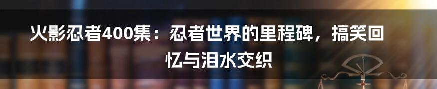 火影忍者400集：忍者世界的里程碑，搞笑回忆与泪水交织