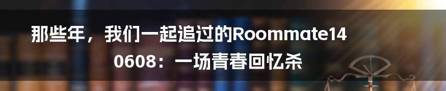 那些年，我们一起追过的Roommate140608：一场青春回忆杀