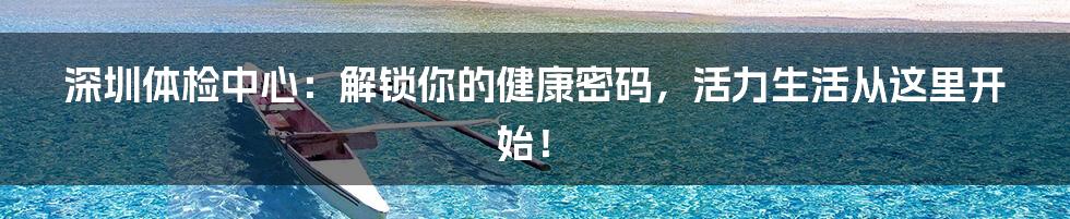 深圳体检中心：解锁你的健康密码，活力生活从这里开始！