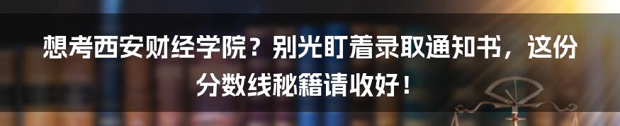 想考西安财经学院？别光盯着录取通知书，这份分数线秘籍请收好！