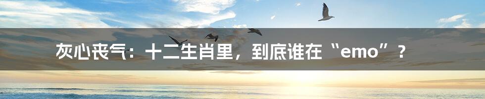 灰心丧气：十二生肖里，到底谁在“emo”？