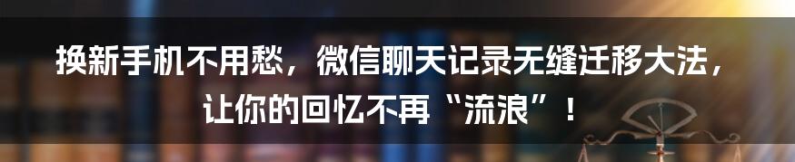 换新手机不用愁，微信聊天记录无缝迁移大法，让你的回忆不再“流浪”！