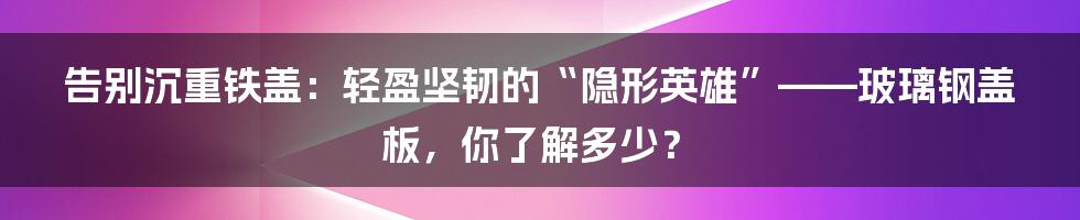 告别沉重铁盖：轻盈坚韧的“隐形英雄”——玻璃钢盖板，你了解多少？