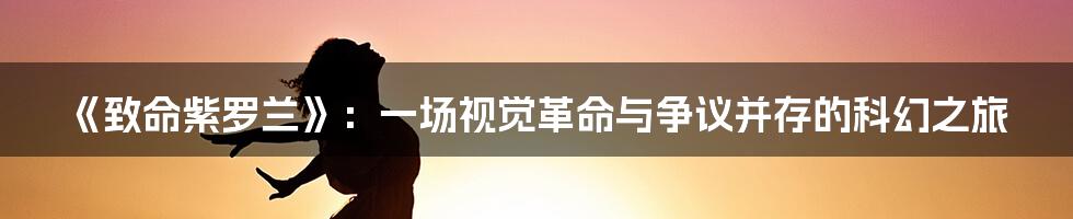 《致命紫罗兰》：一场视觉革命与争议并存的科幻之旅