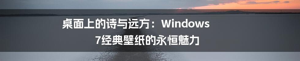桌面上的诗与远方：Windows 7经典壁纸的永恒魅力