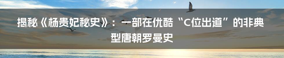 揭秘《杨贵妃秘史》：一部在优酷“C位出道”的非典型唐朝罗曼史
