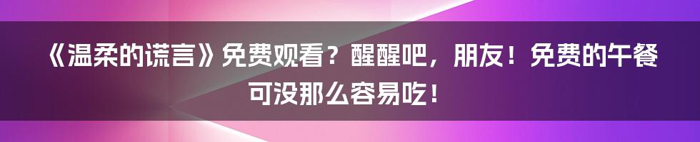 《温柔的谎言》免费观看？醒醒吧，朋友！免费的午餐可没那么容易吃！