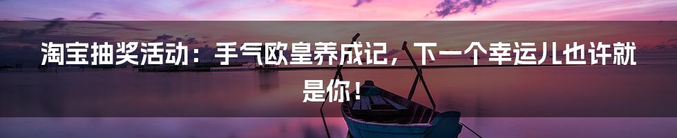 淘宝抽奖活动：手气欧皇养成记，下一个幸运儿也许就是你！