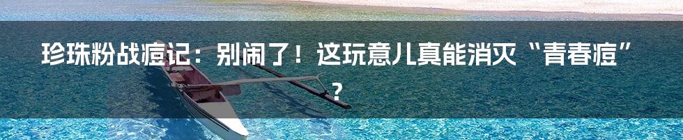 珍珠粉战痘记：别闹了！这玩意儿真能消灭“青春痘”？