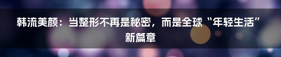韩流美颜：当整形不再是秘密，而是全球“年轻生活”新篇章