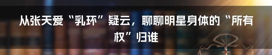从张天爱“乳环”疑云，聊聊明星身体的“所有权”归谁