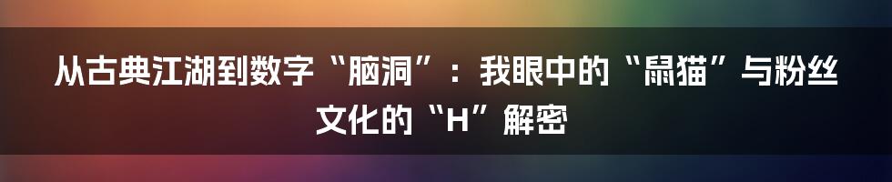 从古典江湖到数字“脑洞”：我眼中的“鼠猫”与粉丝文化的“H”解密