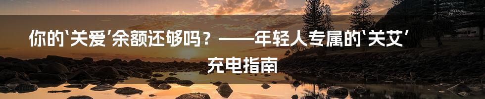 你的‘关爱’余额还够吗？——年轻人专属的‘关艾’充电指南