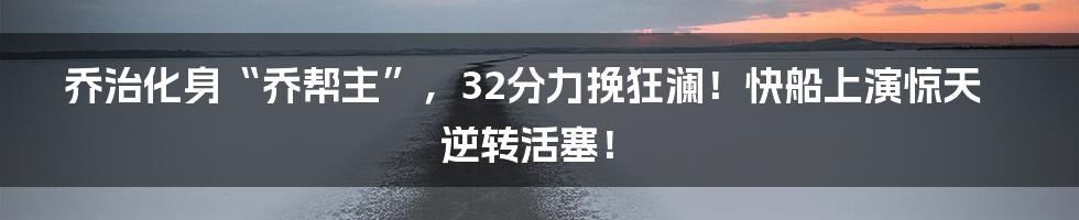 乔治化身“乔帮主”，32分力挽狂澜！快船上演惊天逆转活塞！