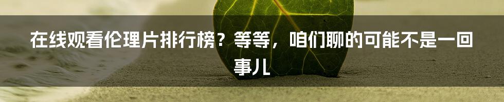 在线观看伦理片排行榜？等等，咱们聊的可能不是一回事儿
