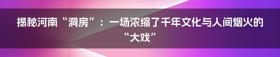 揭秘河南“洞房”：一场浓缩了千年文化与人间烟火的“大戏”