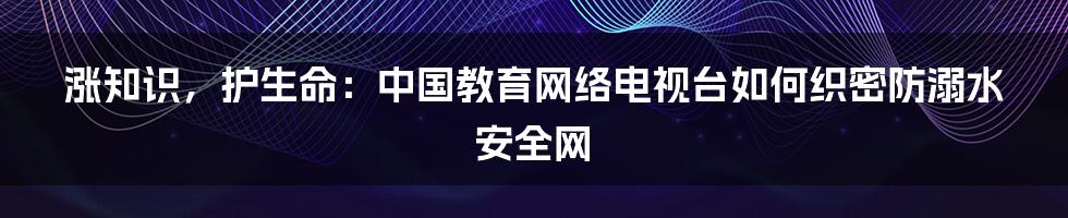 涨知识，护生命：中国教育网络电视台如何织密防溺水安全网