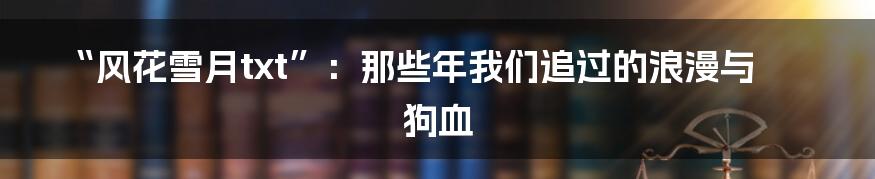 “风花雪月txt”：那些年我们追过的浪漫与狗血