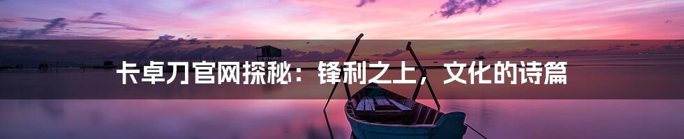 卡卓刀官网探秘：锋利之上，文化的诗篇
