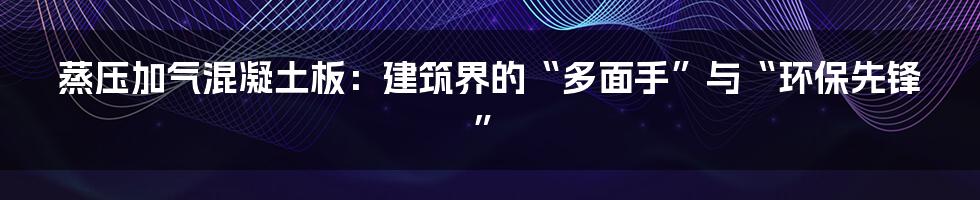 蒸压加气混凝土板：建筑界的“多面手”与“环保先锋”