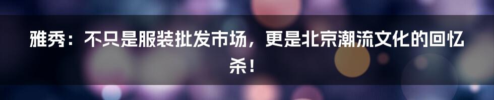 雅秀：不只是服装批发市场，更是北京潮流文化的回忆杀！