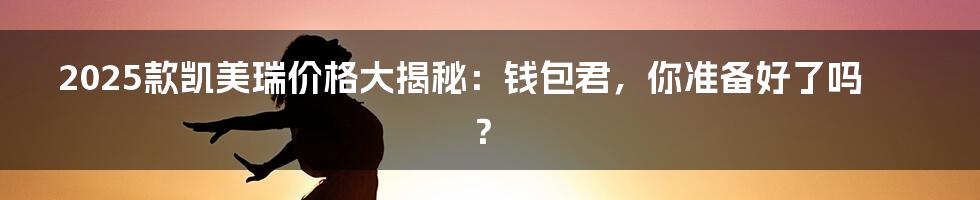2025款凯美瑞价格大揭秘：钱包君，你准备好了吗？