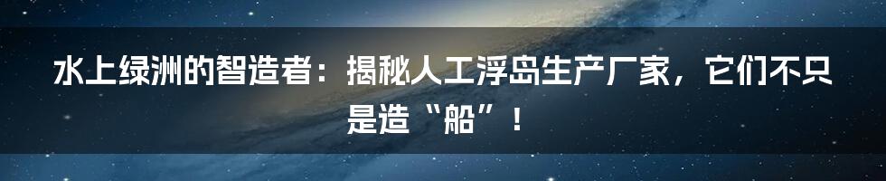 水上绿洲的智造者：揭秘人工浮岛生产厂家，它们不只是造“船”！
