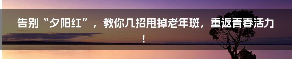 告别“夕阳红”，教你几招甩掉老年斑，重返青春活力！
