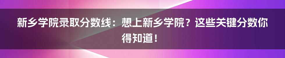 新乡学院录取分数线：想上新乡学院？这些关键分数你得知道！