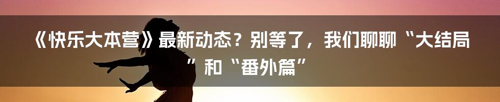 《快乐大本营》最新动态？别等了，我们聊聊“大结局”和“番外篇”