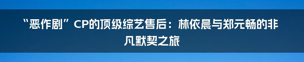 “恶作剧”CP的顶级综艺售后：林依晨与郑元畅的非凡默契之旅