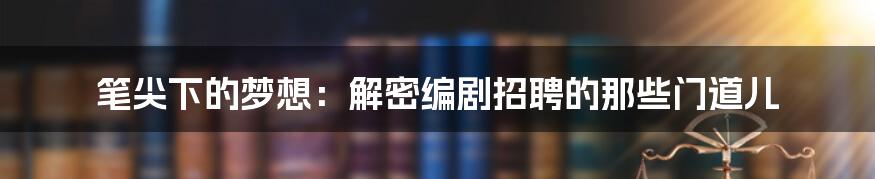 笔尖下的梦想：解密编剧招聘的那些门道儿