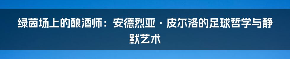 绿茵场上的酿酒师：安德烈亚·皮尔洛的足球哲学与静默艺术
