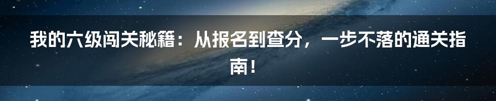 我的六级闯关秘籍：从报名到查分，一步不落的通关指南！