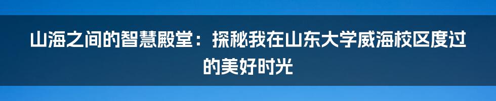 山海之间的智慧殿堂：探秘我在山东大学威海校区度过的美好时光