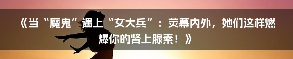 《当“魔鬼”遇上“女大兵”：荧幕内外，她们这样燃爆你的肾上腺素！》