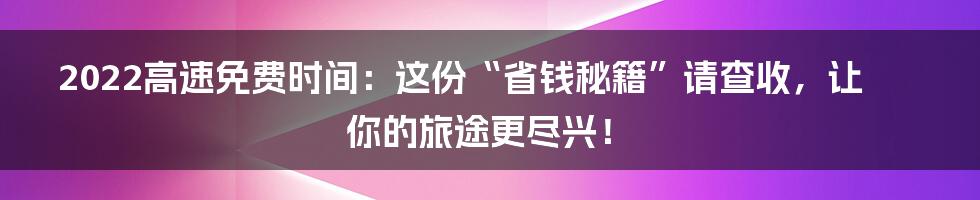2022高速免费时间：这份“省钱秘籍”请查收，让你的旅途更尽兴！