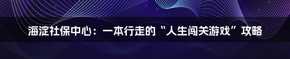 海淀社保中心：一本行走的“人生闯关游戏”攻略