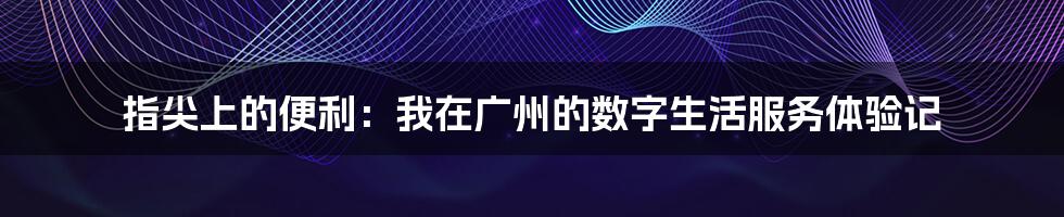 指尖上的便利：我在广州的数字生活服务体验记
