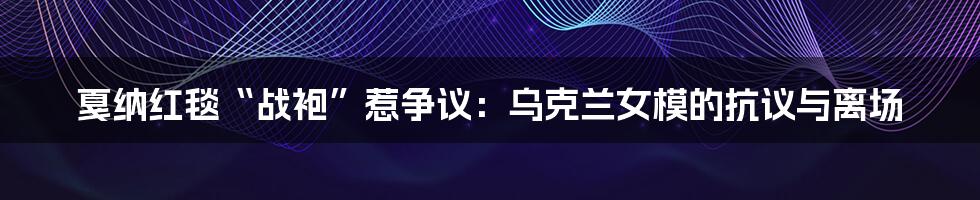 戛纳红毯“战袍”惹争议：乌克兰女模的抗议与离场