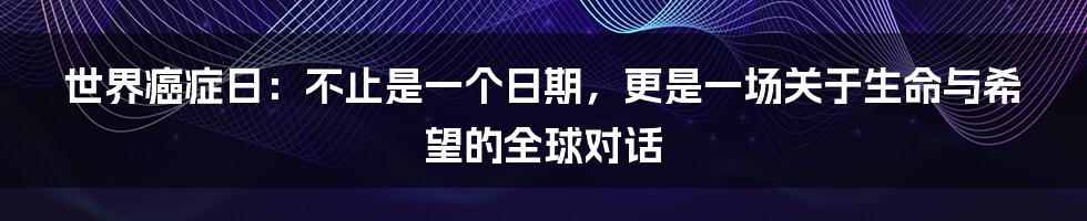 世界癌症日：不止是一个日期，更是一场关于生命与希望的全球对话