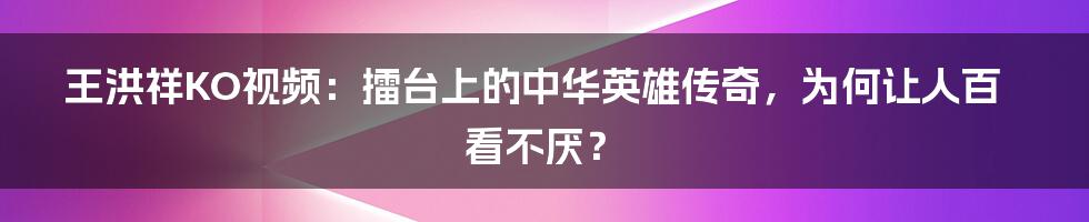 王洪祥KO视频：擂台上的中华英雄传奇，为何让人百看不厌？