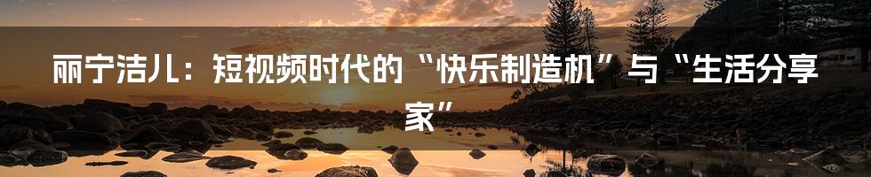 丽宁洁儿：短视频时代的“快乐制造机”与“生活分享家”