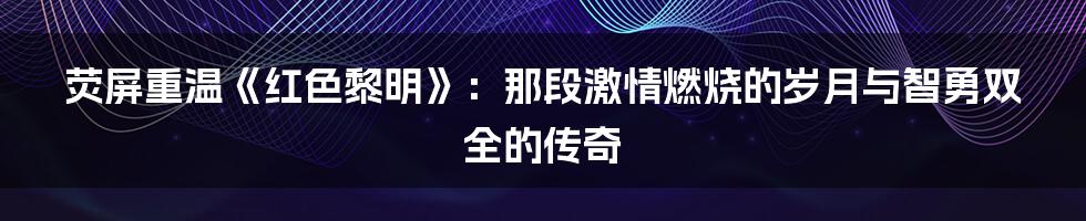 荧屏重温《红色黎明》：那段激情燃烧的岁月与智勇双全的传奇