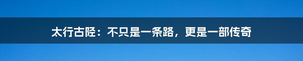 太行古陉：不只是一条路，更是一部传奇