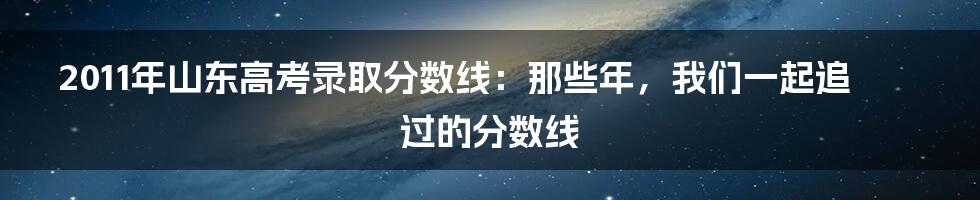 2011年山东高考录取分数线：那些年，我们一起追过的分数线