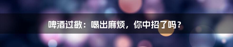 啤酒过敏：喝出麻烦，你中招了吗？