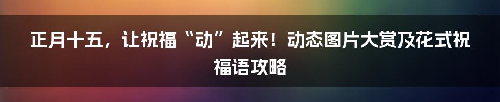 正月十五，让祝福“动”起来！动态图片大赏及花式祝福语攻略