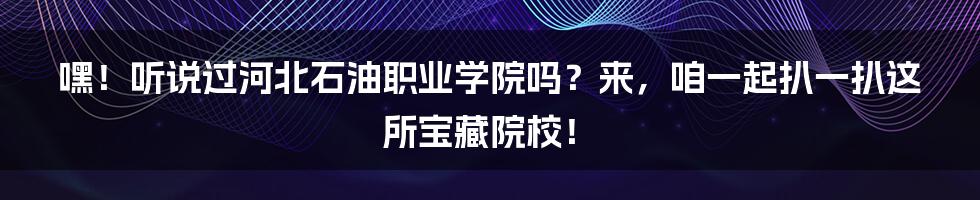 嘿！听说过河北石油职业学院吗？来，咱一起扒一扒这所宝藏院校！